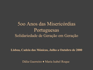 5oo Anos das Misericórdias
Portuguesas
Solidariedade de Geração em Geração

Lisboa, Cadeia das Mónicas, Julho a Outubro de 2000

Dália Guerreiro ♦ Maria Isabel Roque

 