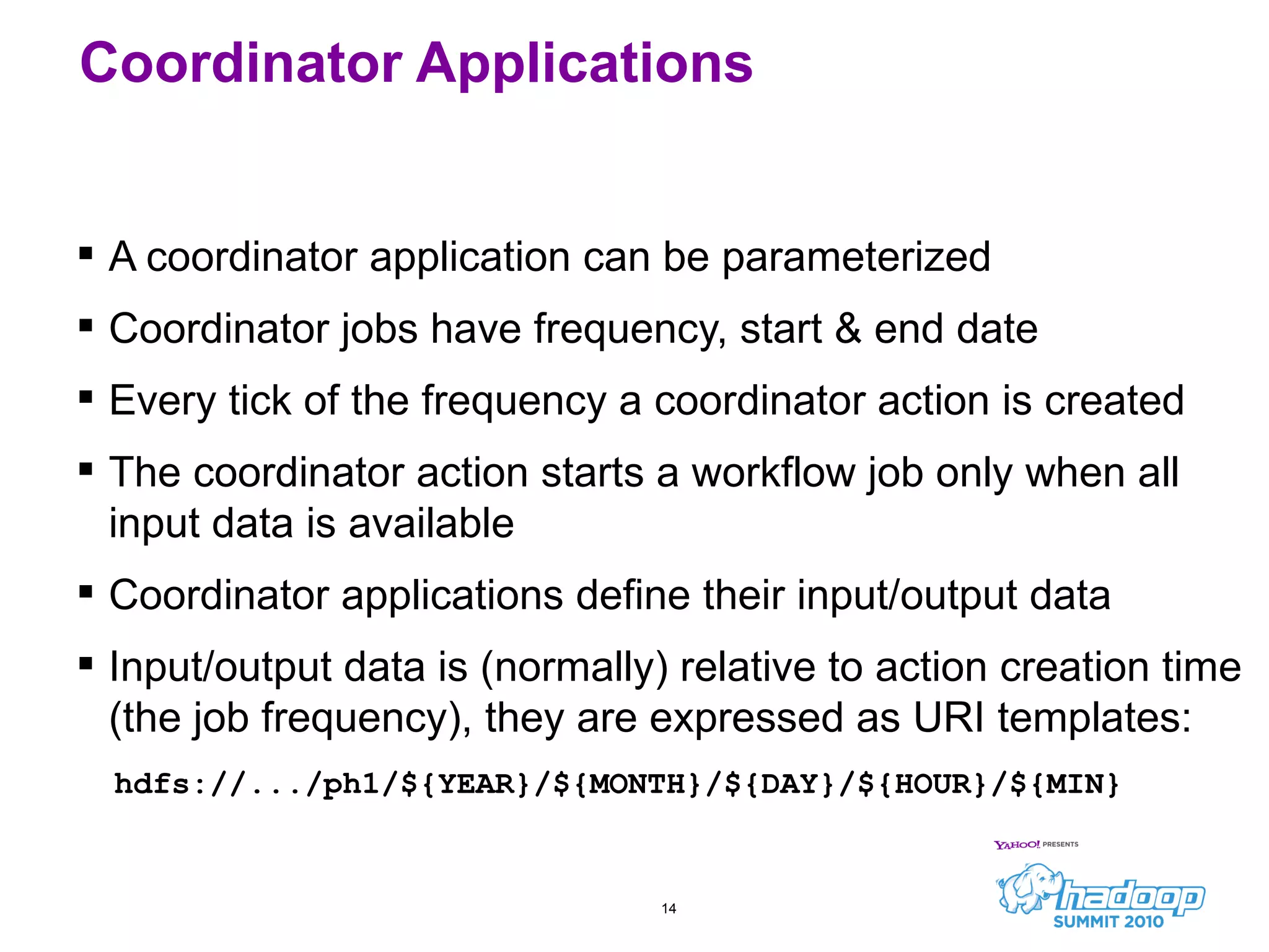 A coordinator application can be parameterized Coordinator jobs have frequency, start & end date Every tick of the frequency a coordinator action is created The coordinator action starts a workflow job only when all input data is available Coordinator applications define their input/output data Input/output data is (normally) relative to action creation time (the job frequency), they are expressed as URI templates: hdfs://.../ph1/${YEAR}/${MONTH}/${DAY}/${HOUR}/${MIN} Coordinator Applications 