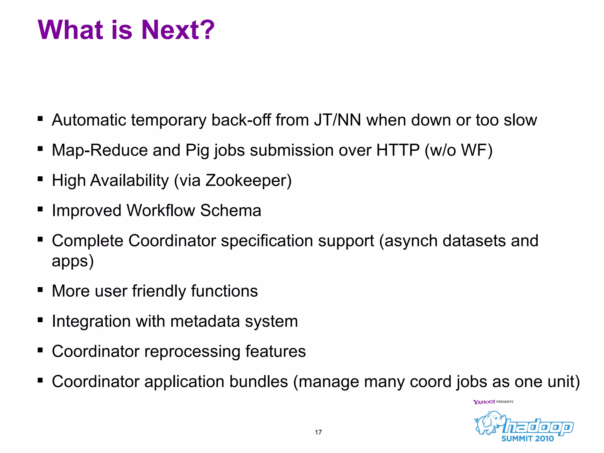 Automatic temporary back-off from JT/NN when down or too slow Map-Reduce and Pig jobs submission over HTTP (w/o WF) High Availability (via Zookeeper) Improved Workflow Schema Complete Coordinator specification support (asynch datasets and apps) More user friendly functions Integration with metadata system Coordinator reprocessing features Coordinator application bundles (manage many coord jobs as one unit) What is Next? 