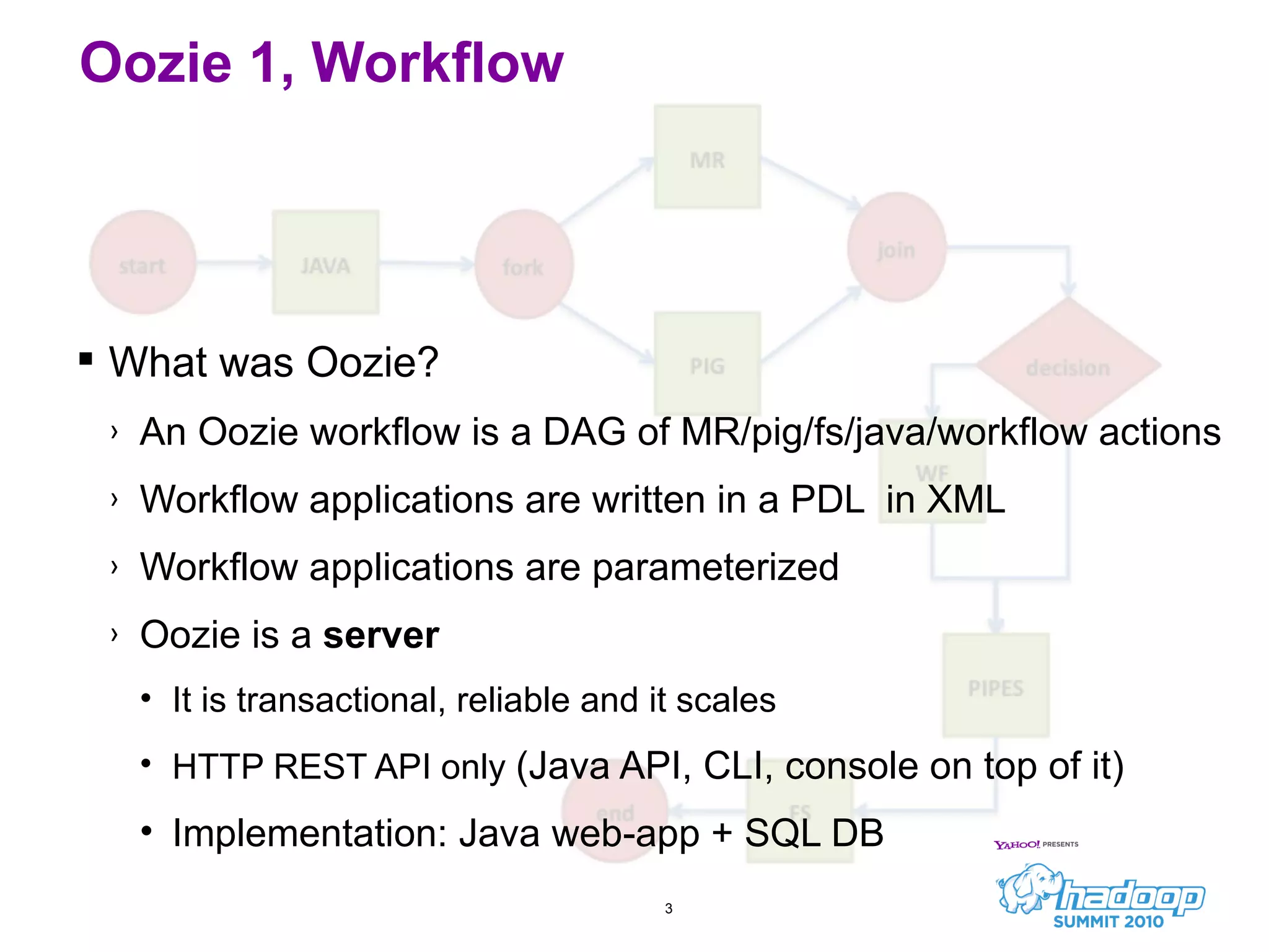 What was Oozie? An Oozie workflow is a DAG of MR/pig/fs/java/workflow actions Workflow applications are written in a PDL  in XML Workflow applications are parameterized Oozie is a  server It is transactional, reliable and it scales HTTP REST API only  (Java API, CLI, console on top of it) Implementation: Java web-app + SQL DB Oozie 1, Workflow 