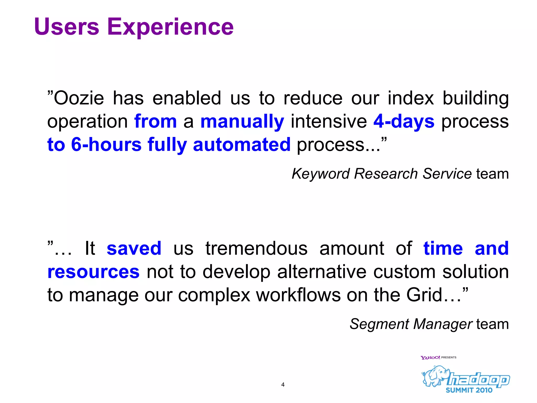 Users Experience ” Oozie has enabled us to reduce our index building operation  from  a  manually   intensive  4-days  process  to   6-hours fully automated   process...”  Keyword Research Service  team ”…  It  saved   us tremendous amount of  time and resources  not to develop alternative custom solution to manage our complex workflows on the Grid…” Segment Manager  team 
