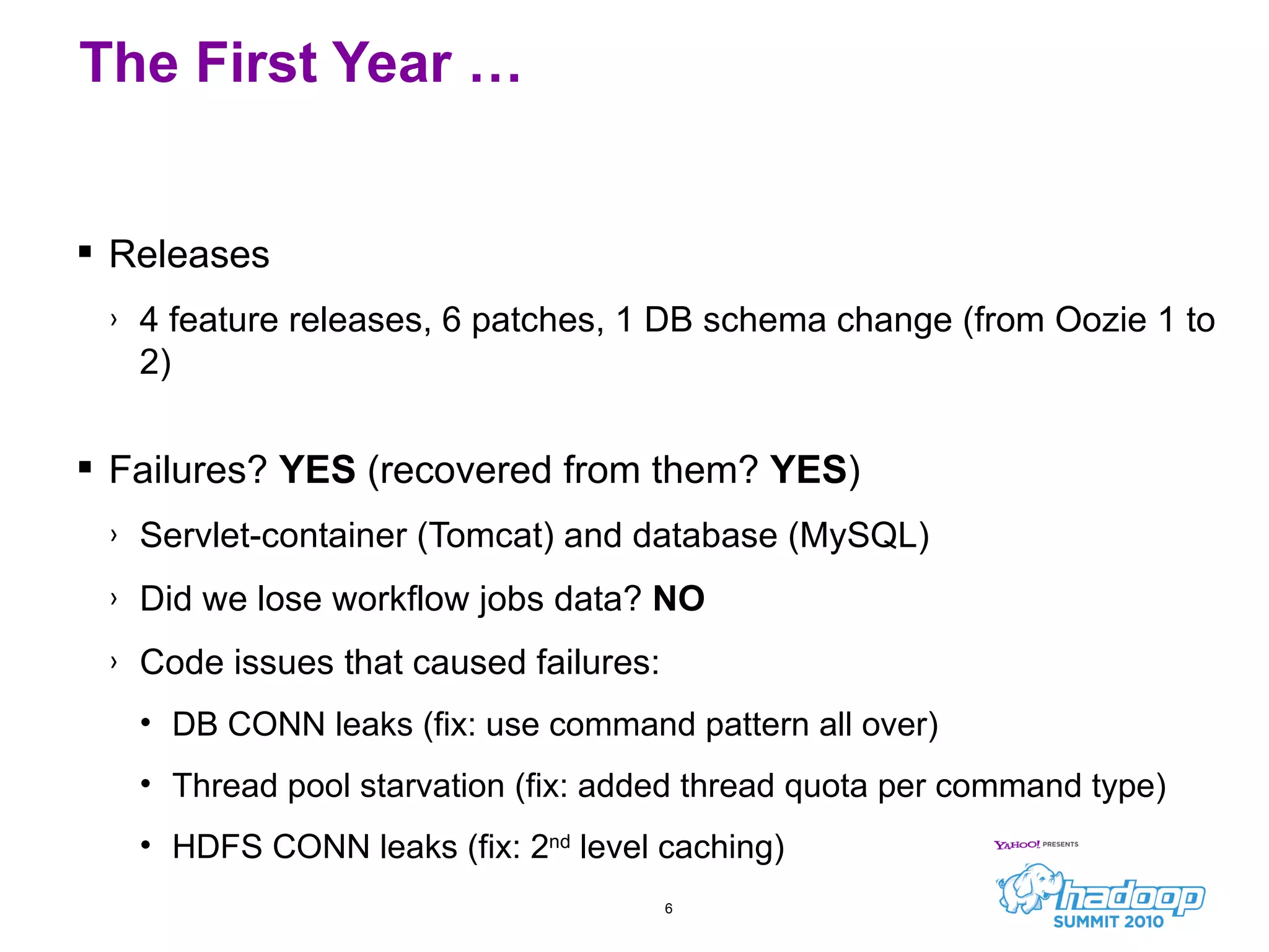 Releases 4 feature releases, 6 patches, 1 DB schema change (from Oozie 1 to 2) Failures?  YES  (recovered from them?  YES ) Servlet-container (Tomcat) and database (MySQL) Did we lose workflow jobs data?  NO Code issues that caused failures: DB CONN leaks (fix: use command pattern all over) Thread pool starvation (fix: added thread quota per command type) HDFS CONN leaks (fix: 2 nd  level caching) The First Year … 