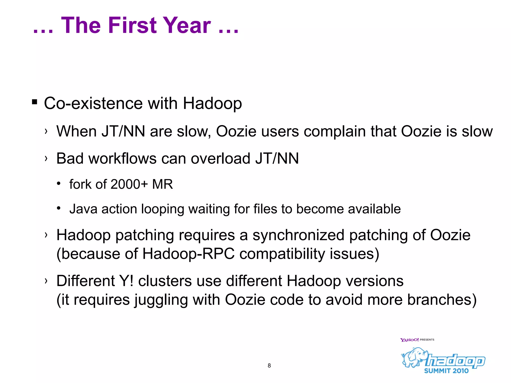 Co-existence with Hadoop When JT/NN are slow, Oozie users complain that Oozie is slow Bad workflows can overload JT/NN fork of 2000+ MR Java action looping waiting for files to become available Hadoop patching requires a synchronized patching of Oozie  (because of Hadoop-RPC compatibility issues) Different Y! clusters use different Hadoop versions (it requires juggling with Oozie code to avoid more branches) …  The First Year … 