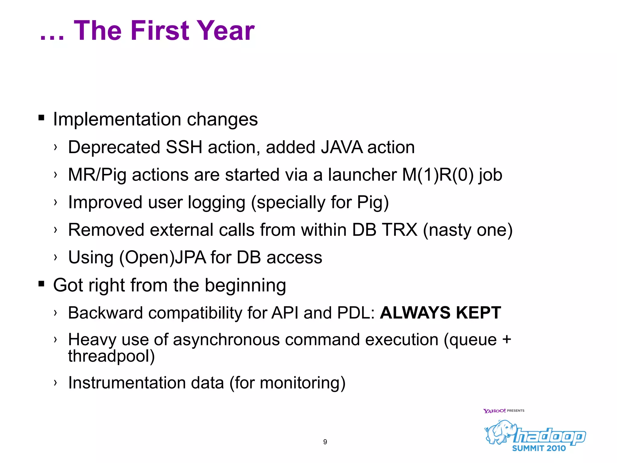 Implementation changes Deprecated SSH action, added JAVA action MR/Pig actions are started via a launcher M(1)R(0) job Improved user logging (specially for Pig) Removed external calls from within DB TRX (nasty one) Using (Open)JPA for DB access Got right from the beginning Backward compatibility for API and PDL:  ALWAYS KEPT Heavy use of asynchronous command execution (queue + threadpool) Instrumentation data (for monitoring) …  The First Year 