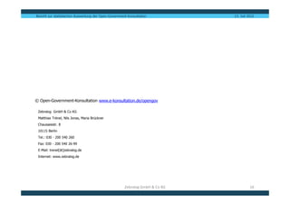 Bericht zur statistischen Auswertung der Open-Government-Konsultation          13. Juli 2012




© Open-Government-Konsultation www.e-konsultation.de/opengov

 Zebralog GmbH & Co KG
 Matthias Trénel, Nils Jonas, Maria Brückner
 Chausseestr. 8
 10115 Berlin
 Tel.: 030 - 200 540 260
 Fax: 030 - 200 540 26-99
 E-Mail: trenel[ät]zebralog.de
 Internet: www.zebralog.de




                                                       Zebralog GmbH & Co KG             16
 