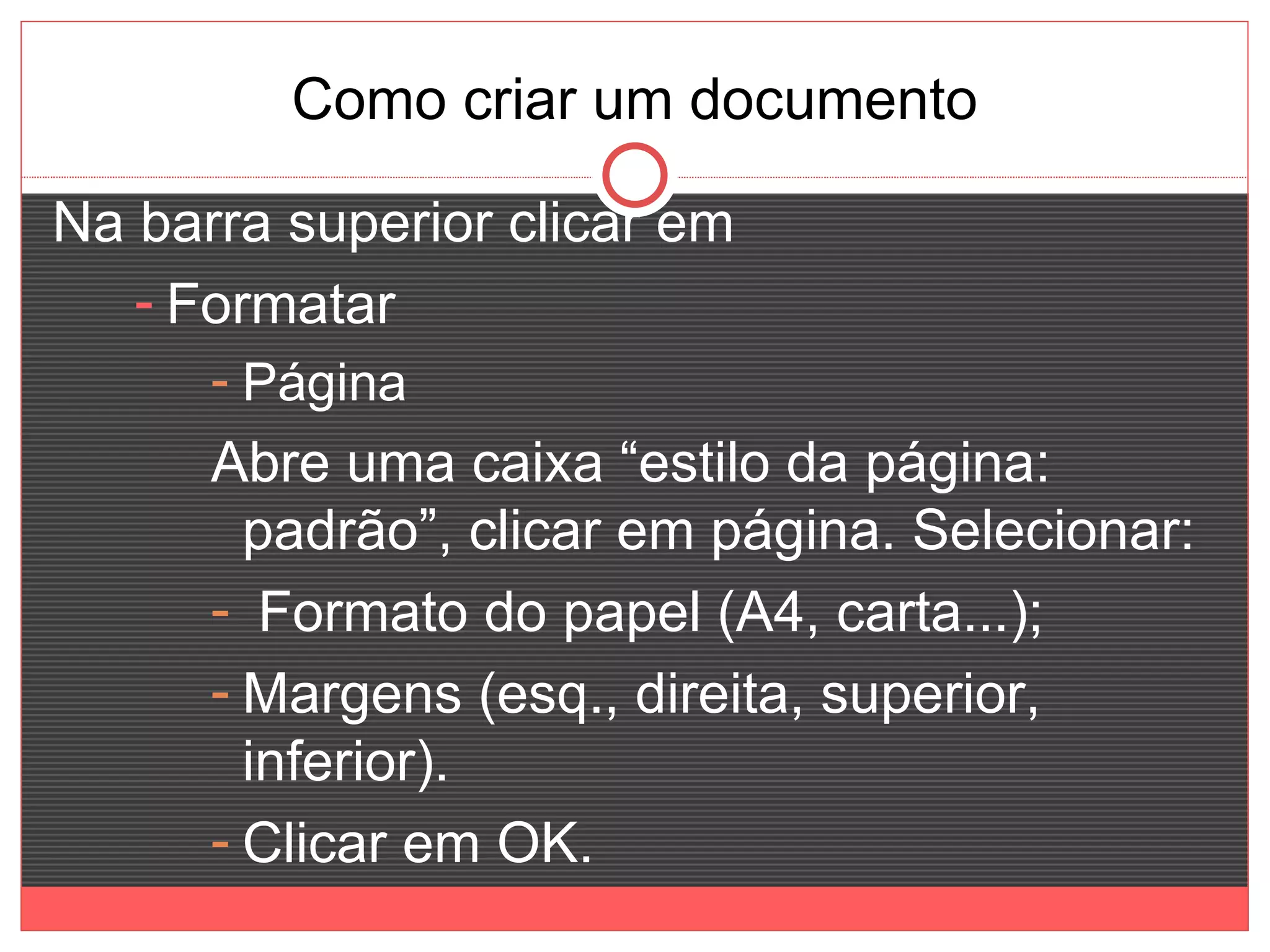 Como criar um documento

Na barra superior clicar em
   - Formatar
      - Página
      Abre uma caixa “estilo da página:
        padrão”, clicar em página. Selecionar:
      - Formato do papel (A4, carta...);
      - Margens (esq., direita, superior,
        inferior).
      - Clicar em OK.
 