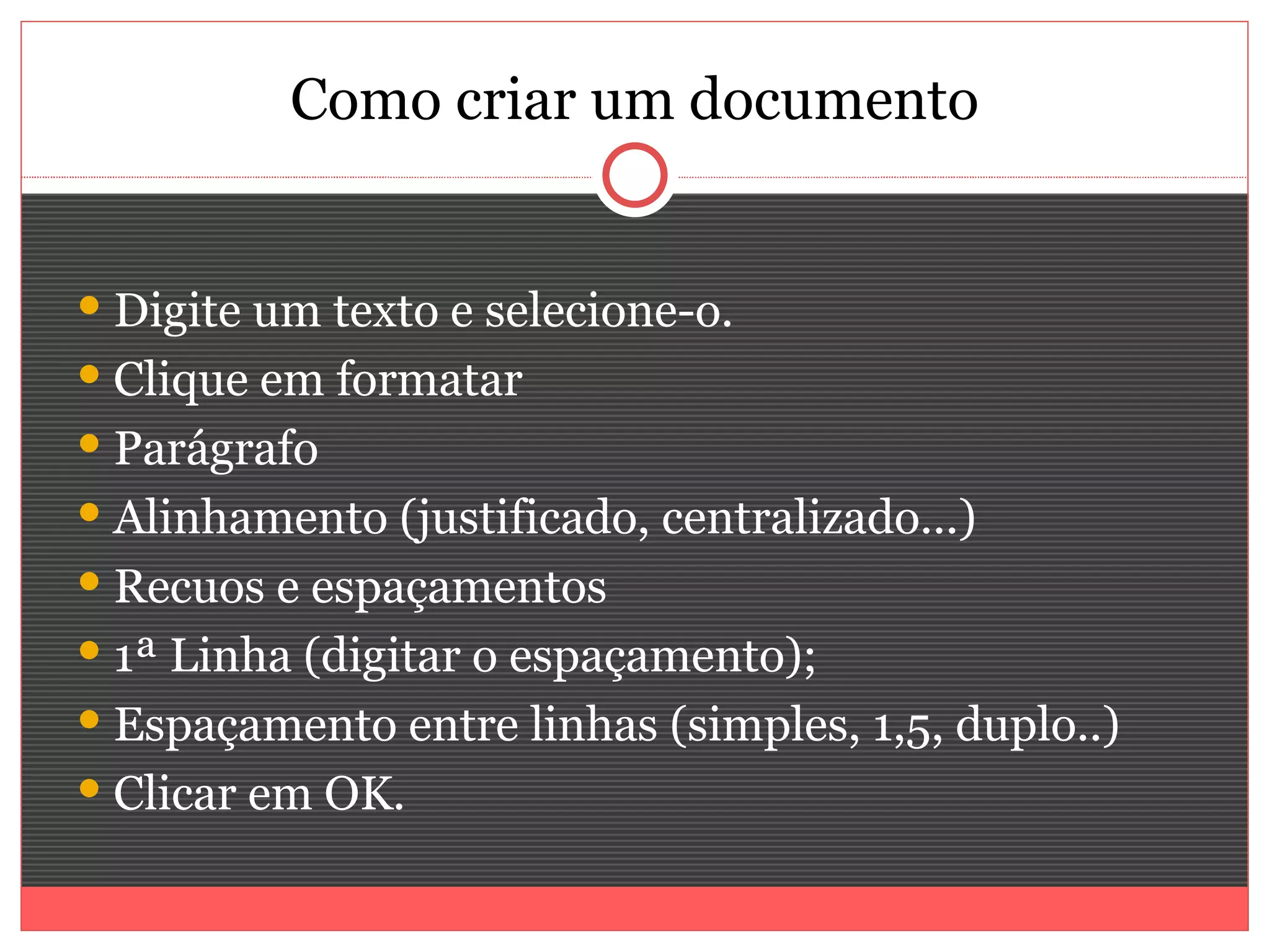 Como criar um documento


 Digite um texto e selecione-o.
 Clique em formatar
 Parágrafo
 Alinhamento (justificado, centralizado...)
 Recuos e espaçamentos
 1ª Linha (digitar o espaçamento);
 Espaçamento entre linhas (simples, 1,5, duplo..)
 Clicar em OK.
 