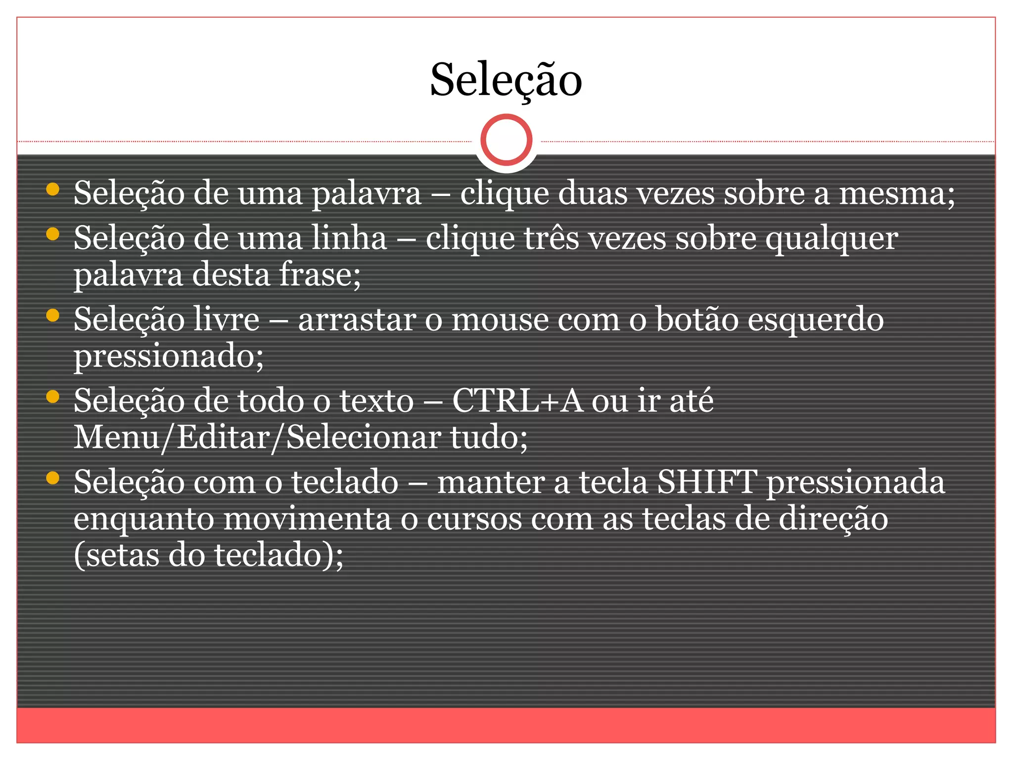 Seleção

 Seleção de uma palavra – clique duas vezes sobre a mesma;
 Seleção de uma linha – clique três vezes sobre qualquer
  palavra desta frase;
 Seleção livre – arrastar o mouse com o botão esquerdo
  pressionado;
 Seleção de todo o texto – CTRL+A ou ir até
  Menu/Editar/Selecionar tudo;
 Seleção com o teclado – manter a tecla SHIFT pressionada
  enquanto movimenta o cursos com as teclas de direção
  (setas do teclado);
 