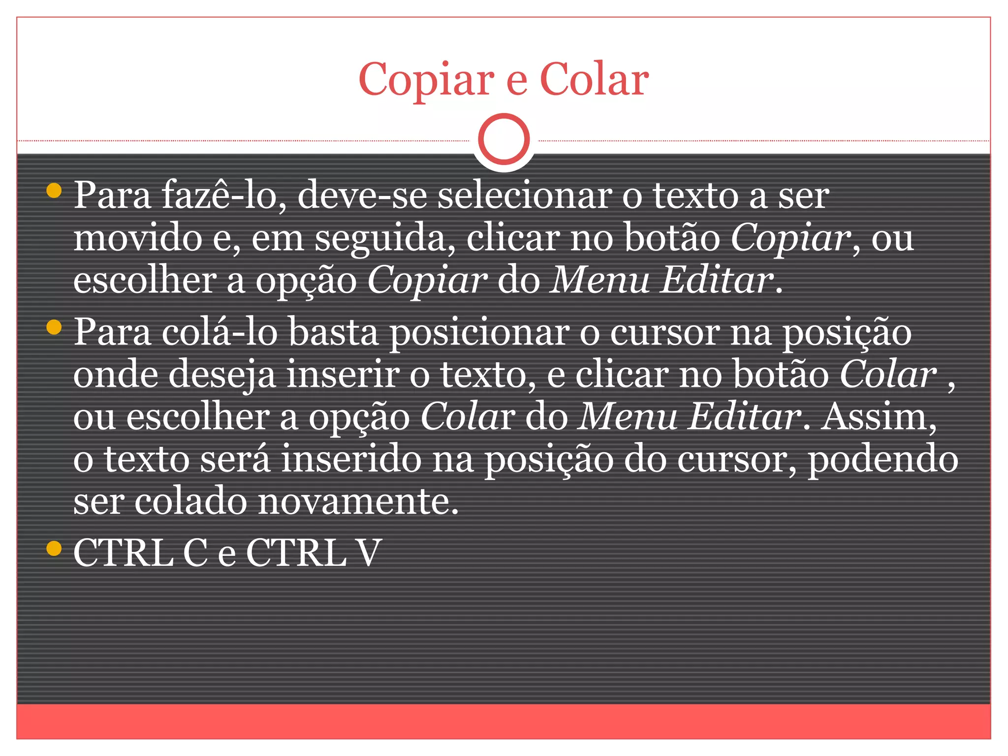 Copiar e Colar

 Para fazê-lo, deve-se selecionar o texto a ser
  movido e, em seguida, clicar no botão Copiar, ou
  escolher a opção Copiar do Menu Editar.
 Para colá-lo basta posicionar o cursor na posição
  onde deseja inserir o texto, e clicar no botão Colar ,
  ou escolher a opção Colar do Menu Editar. Assim,
  o texto será inserido na posição do cursor, podendo
  ser colado novamente.
 CTRL C e CTRL V
 