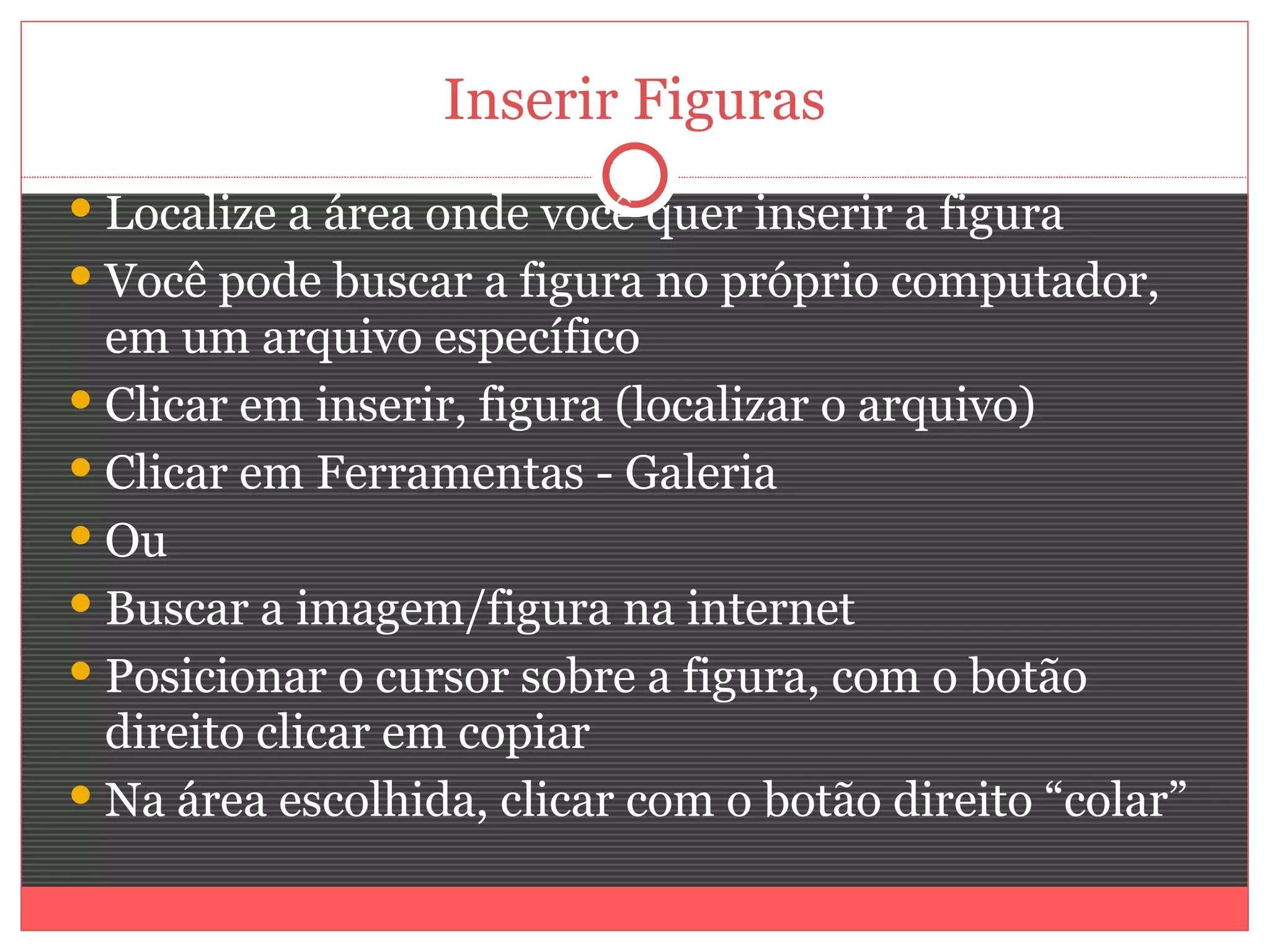 Inserir Figuras
 Localize a área onde você quer inserir a figura
 Você pode buscar a figura no próprio computador,
  em um arquivo específico
 Clicar em inserir, figura (localizar o arquivo)
 Clicar em Ferramentas - Galeria
 Ou
 Buscar a imagem/figura na internet
 Posicionar o cursor sobre a figura, com o botão
  direito clicar em copiar
 Na área escolhida, clicar com o botão direito “colar”
 