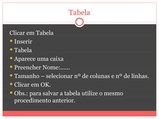 Tabela

Clicar em Tabela
 Inserir
 Tabela
 Aparece uma caixa
 Preencher Nome:......
 Tamanho – selecionar nº de colunas e nº de linhas.
 Clicar em OK.
 Obs.: para salvar a tabela utilize o mesmo
  procedimento anterior.
 