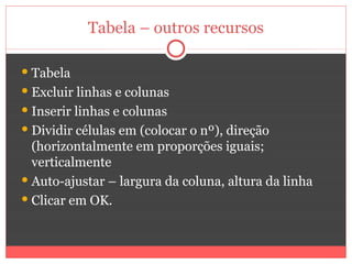 Tabela – outros recursos

 Tabela
 Excluir linhas e colunas
 Inserir linhas e colunas
 Dividir células em (colocar o nº), direção
  (horizontalmente em proporções iguais;
  verticalmente
 Auto-ajustar – largura da coluna, altura da linha
 Clicar em OK.
 