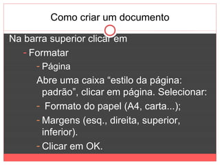 Como criar um documento

Na barra superior clicar em
   - Formatar
      - Página
      Abre uma caixa “estilo da página:
        padrão”, clicar em página. Selecionar:
      - Formato do papel (A4, carta...);
      - Margens (esq., direita, superior,
        inferior).
      - Clicar em OK.
 