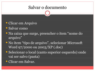 Salvar o documento


 Clicar em Arquivo
 Salvar como
 Na caixa que surge, preencher o item “nome do
  arquivo”
 No item “tipo de arquivo”, selecionar Microsoft
  Word 97/2000 ou 2003/XP (.doc)
 Selecionar o local (canto superior esquerdo) onde
  vai ser salvo (pasta)
 Clicar em Salvar.
 