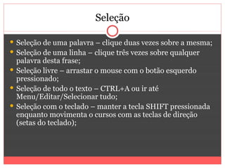 Seleção

 Seleção de uma palavra – clique duas vezes sobre a mesma;
 Seleção de uma linha – clique três vezes sobre qualquer
  palavra desta frase;
 Seleção livre – arrastar o mouse com o botão esquerdo
  pressionado;
 Seleção de todo o texto – CTRL+A ou ir até
  Menu/Editar/Selecionar tudo;
 Seleção com o teclado – manter a tecla SHIFT pressionada
  enquanto movimenta o cursos com as teclas de direção
  (setas do teclado);
 