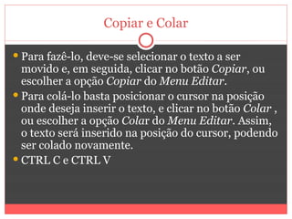 Copiar e Colar

 Para fazê-lo, deve-se selecionar o texto a ser
  movido e, em seguida, clicar no botão Copiar, ou
  escolher a opção Copiar do Menu Editar.
 Para colá-lo basta posicionar o cursor na posição
  onde deseja inserir o texto, e clicar no botão Colar ,
  ou escolher a opção Colar do Menu Editar. Assim,
  o texto será inserido na posição do cursor, podendo
  ser colado novamente.
 CTRL C e CTRL V
 
