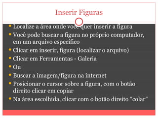 Inserir Figuras
 Localize a área onde você quer inserir a figura
 Você pode buscar a figura no próprio computador,
  em um arquivo específico
 Clicar em inserir, figura (localizar o arquivo)
 Clicar em Ferramentas - Galeria
 Ou
 Buscar a imagem/figura na internet
 Posicionar o cursor sobre a figura, com o botão
  direito clicar em copiar
 Na área escolhida, clicar com o botão direito “colar”
 