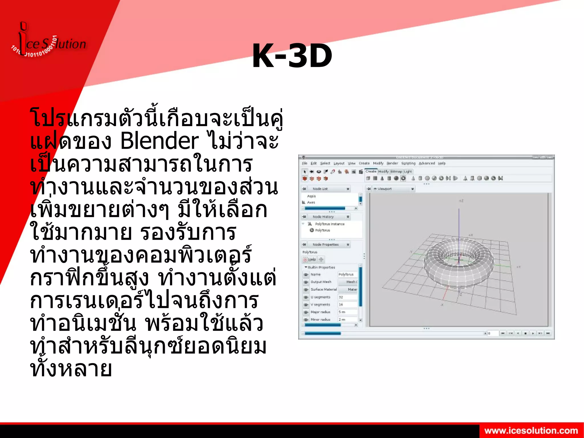 K-3D โปรแกรมตัวนี้เกือบจะเป็นคู่แฝดของ  Blender  ไม่ว่าจะเป็นความสามารถในการทำงานและจำนวนของส่วนเพิ่มขยายต่างๆ มีให้เลือกใช้มากมาย รองรับการทำงานของคอมพิวเตอร์กราฟิกขึ้นสูง ทำงานตั้งแต่การเรนเดอร์ไปจนถึงการทำอนิเมชั่น พร้อมใช้แล้วทำสำหรับลีนุกซ์ยอดนิยมทั้งหลาย 