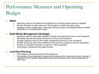 Performance Measures and Operating
Budget
◼ Water
◼ Operating costs for the treatment and distribution of drinking quality water per megalitre.
◼ Number of breaks in water mains per 100 kilometres of water main pipe a year.
◼ Weighted number of days when a boil water advisory issued by the Medical Officer of Health,
applicable to a municipal water supply.
◼ Solid Waste Management (Garbage)
◼ Operating costs for solid waste collection, transfer and disposal per tonne or per household.
◼ Operating costs for solid waste diversion per tonne or per household.
◼ Average operating costs for solid waste management per tonne or per household.
◼ Number of days per year when a Ministry of Environment compliance order for remediation
◼ Number of complaints received in a year per 1,000 households
◼ Percentage of residential solid waste diverted.
◼ Land-Use Planning
◼ Percentage of new development with final approval
◼ Percentage of land designated for agricultural purposes which was preserved and number of
hectares of land originally designated for agricultural purposes which was redesignated for
other uses.
 