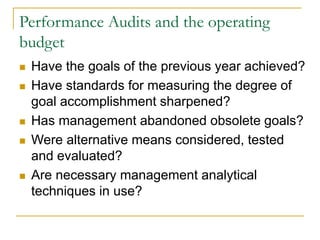 Performance Audits and the operating
budget
◼ Have the goals of the previous year achieved?
◼ Have standards for measuring the degree of
goal accomplishment sharpened?
◼ Has management abandoned obsolete goals?
◼ Were alternative means considered, tested
and evaluated?
◼ Are necessary management analytical
techniques in use?
 