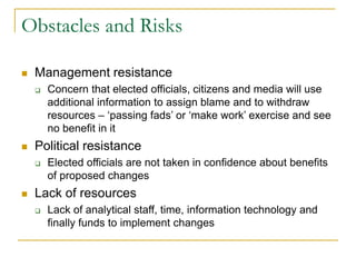 Obstacles and Risks
◼ Management resistance
❑ Concern that elected officials, citizens and media will use
additional information to assign blame and to withdraw
resources – ‘passing fads’ or ‘make work’ exercise and see
no benefit in it
◼ Political resistance
❑ Elected officials are not taken in confidence about benefits
of proposed changes
◼ Lack of resources
❑ Lack of analytical staff, time, information technology and
finally funds to implement changes
 