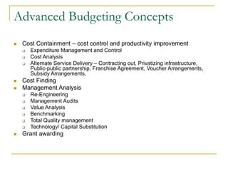 Advanced Budgeting Concepts
◼ Cost Containment – cost control and productivity improvement
❑ Expenditure Management and Control
❑ Cost Analysis
❑ Alternate Service Delivery – Contracting out, Privatizing infrastructure,
Public-public partnership, Franchise Agreement, Voucher Arrangements,
Subsidy Arrangements,
◼ Cost Finding
◼ Management Analysis
❑ Re-Engineering
❑ Management Audits
❑ Value Analysis
❑ Benchmarking
❑ Total Quality management
❑ Technology/ Capital Substitution
◼ Grant awarding
 