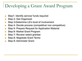 Developing a Grant Award Program
◼ Step1- Identify service/ funds required
◼ Step 2- Get Organized
◼ Step 3-Determine LG’s level of involvement
◼ Step 4- Decide process (competitive/ non competitive)
◼ Step 5- Prepare Request for Application Material
◼ Step 6- Market Grant Program
◼ Step 7- Review/ select grantee
◼ Step 8- Negotiate Grant Terms
◼ Step 9- Administer Grant
 