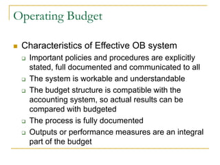 Operating Budget
◼ Characteristics of Effective OB system
❑ Important policies and procedures are explicitly
stated, full documented and communicated to all
❑ The system is workable and understandable
❑ The budget structure is compatible with the
accounting system, so actual results can be
compared with budgeted
❑ The process is fully documented
❑ Outputs or performance measures are an integral
part of the budget
 