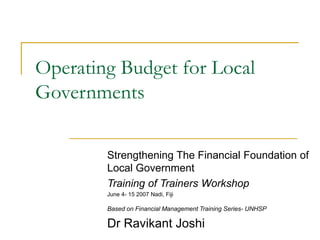 Operating Budget for Local
Governments
Strengthening The Financial Foundation of
Local Government
Training of Trainers Workshop
June 4- 15 2007 Nadi, Fiji
Based on Financial Management Training Series- UNHSP
Dr Ravikant Joshi
 