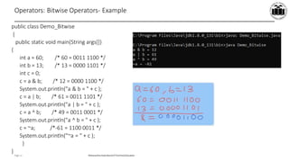 Maharashtra StateBoardof TechnicalEducation
Page 11
Operators: Bitwise Operators- Example
public class Demo_Bitwise
{
public static void main(String args[])
{
int a = 60; /* 60 = 0011 1100 */
int b = 13; /* 13 = 0000 1101 */
int c = 0;
c = a & b; /* 12 = 0000 1100 */
System.out.println("a & b = " + c );
c = a | b; /* 61 = 0011 1101 */
System.out.println("a | b = " + c );
c = a ^ b; /* 49 = 0011 0001 */
System.out.println("a ^ b = " + c );
c = ~a; /*-61 = 1100 0011 */
System.out.println("~a = " + c );
}
}
 