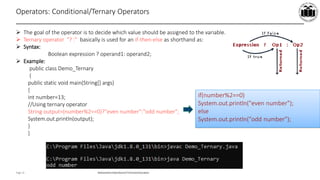 Maharashtra StateBoardof TechnicalEducation
Page 15
Operators: Conditional/Ternary Operators
 The goal of the operator is to decide which value should be assigned to the variable.
 Ternary operator "? :" basically is used for an if-then-else as shorthand as:
 Syntax:
Boolean expression ? operand1: operand2;
 Example:
public class Demo_Ternary
{
public static void main(String[] args)
{
int number=13;
//Using ternary operator
String output=(number%2==0)?"even number":"odd number";
System.out.println(output);
}
}
if(number%2==0)
System.out.println("even number");
else
System.out.println("odd number");
 