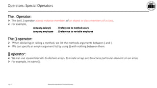 Maharashtra StateBoardof TechnicalEducation
Page 17
Operators: Special Operators
The . Operator:
 The dot (.) operator access instance members of an object or class members of a class.
 For example,
The () operator:
 When declaring or calling a method, we list the methods arguments between ( and ).
 We can specify an empty argument list by using () with nothing between them.
[] operator:
 We can use square brackets to declare arrays, to create arrays and to access particular elements in an array.
 For example, int name[];
 