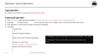 Maharashtra StateBoardof TechnicalEducation
Page 18
Operators: Special Operators
Type operator:
 Casts (or “converts”) a value to the specified type.
Instanceof operator:
 The instanceof operator tests whether its first operand is an instance of the second operand.
 Example: x instanceof y; x must be the name of an object and y must be the name of a class.
 This operator is used only for object reference variables.
 Example:
class Vehicle
{ }
class Car extends Vehicle
{
public static void main(String args[])
{
Vehicle a = new Car();
boolean result = a instanceof Car;
System.out.println( result);
}
}
 