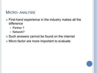 MICRO- ANALYSIS
 First-hand experience in the industry makes all the
difference
 Partner ?
 Network?
 Such answers cannot be found on the internet
 Micro factor are more important to evaluate
 