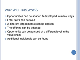 WHY WILL THIS WORK?
 Opportunities can be shaped & developed in many ways
 Fatal flaws can be fixed
 A different target market can be chosen
 The offering can be adapted
 Opportunity can be pursued at a different level in the
value chain
 Additional individuals can be found
 