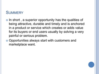 SUMMERY
 In short , a superior opportunity has the qualities of
being attractive, durable and timely and is anchored
in a product or service which creates or adds value
for its buyers or end users usually by solving a very
painful or serious problem.
 Opportunities always start with customers and
marketplace want.
 