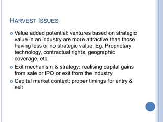 HARVEST ISSUES
 Value added potential: ventures based on strategic
value in an industry are more attractive than those
having less or no strategic value. Eg. Proprietary
technology, contractual rights, geographic
coverage, etc.
 Exit mechanism & strategy: realising capital gains
from sale or IPO or exit from the industry
 Capital market context: proper timings for entry &
exit
 