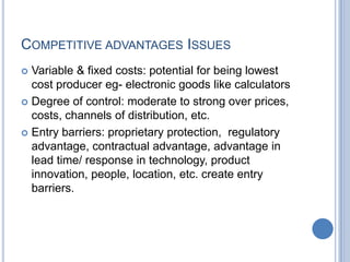 COMPETITIVE ADVANTAGES ISSUES
 Variable & fixed costs: potential for being lowest
cost producer eg- electronic goods like calculators
 Degree of control: moderate to strong over prices,
costs, channels of distribution, etc.
 Entry barriers: proprietary protection, regulatory
advantage, contractual advantage, advantage in
lead time/ response in technology, product
innovation, people, location, etc. create entry
barriers.
 