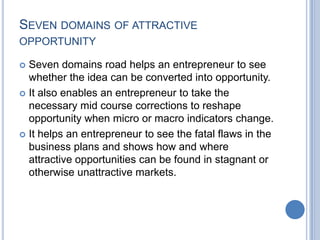SEVEN DOMAINS OF ATTRACTIVE
OPPORTUNITY
 Seven domains road helps an entrepreneur to see
whether the idea can be converted into opportunity.
 It also enables an entrepreneur to take the
necessary mid course corrections to reshape
opportunity when micro or macro indicators change.
 It helps an entrepreneur to see the fatal flaws in the
business plans and shows how and where
attractive opportunities can be found in stagnant or
otherwise unattractive markets.
 