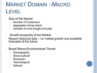 MARKET DOMAIN :-MACRO
LEVEL
• Size of the Market
• Number of Customers
• Aggregate money spent
• Number of units bought annually
• Growth prospects of the Market
• Recent historical data – on market growth and available
forecasts of the future
• Broad Macro-Environmental Trends
• Demographic
• Socio-cultural
• Economic
• Technological
• Natural
 