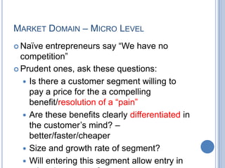 MARKET DOMAIN – MICRO LEVEL
 Naïve entrepreneurs say “We have no
competition”
 Prudent ones, ask these questions:
 Is there a customer segment willing to
pay a price for the a compelling
benefit/resolution of a “pain”
 Are these benefits clearly differentiated in
the customer‟s mind? –
better/faster/cheaper
 Size and growth rate of segment?
 Will entering this segment allow entry in
 