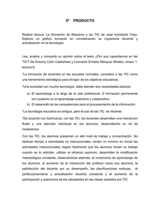 5º    PRODUCTO<br />Realice lectura: La formación de Maestros y las TIC de José Humberto Trejo. Elabore un gráfico tomando en consideración su trayectoria docente y actualización en la tecnología.<br />Lea, analice y comparta su opinión sobre el texto ¿Por qué capacitarnos en las TIC? De Antonio Colín Castañeda y Leonardo Ernesto Márquez Mireles, anexo 1, lectura 8.<br />*La formación de docentes en las escuelas normales, considera a las TIC como una herramienta estratégica para el logro de los objetivos educativos.<br />*Una sociedad con mucha tecnología, debe atender dos necesidades básicas:<br />El aprendizaje a lo largo de la vida profesional. O formación permanente con sustento en el aprendizaje autónomo y colaborativo.<br />El desarrollo de las competencias para el procesamiento de la información.<br />*La tecnología educativa es antigua, pero el uso de las TIC  es reciente.<br />*De acuerdo con Sanhuerza, con las TIC, los docentes desarrollan una interacción fluida y una atención individual en los alumnos, desarrollando su rol de mediadores.<br />Con las TIC, los alumnos presentan un alto nivel de trabajo y concentración. No dedican tiempo a actividades no instruccionales, tardan un mínimo en iniciar las actividades instruccionales, logran fácilmente que los alumnos inicien su trabajo cuando se lo solicitan, utilizan el refuerzo oportuno, desarrollan la modificación metodológica constante, observándose además: el incremento de aprendizaje de los alumnos, el aumento de la interacción del profesor hacia sus alumnos, la satisfacción del docente por su desempeño, las planificaciones exitosas,  el perfeccionamiento y actualización docente constante y el aumento de la participación y autonomía de los estudiantes en las clases asistidas por TIC.<br />*Es necesario que en las Escuelas Normales no se dé el uso de estas herramientas por moda o por inercia. Sino que se diseñen, apliquen y evalúen proyectos educativos con el sustento psicopedagógico y y didáctico adecuado, tomando en cuenta las necesidades y las posibilidades sociales e institucionales.<br />¿Por qué capacitarnos en las TIC?<br />(Antonio Colín Castañeda y Leonardo Ernesto Márquez Mireles)<br />Las escuelas  normales<br />TIC como herramienta<br />La Tecnología es antigua                                                            Las TIC es reciente<br />                                                          Sanhuerza<br />                                                              TIC<br /> Docentes desarrollan con alumnos:                                    Los alumnos presentan:<br />* Desarrollan con alumnos                              *Alto nivel de trabajo y concentración.<br />*Interacción fluida y una atención individual    *Tardar un mínimo en iniciar las                  .                                                                          actividades instruccionales.<br />                                                                                    <br />Las no se usen las TIC por moda o por inercia<br />Diseñen, apliquen y evalúen con sustento psicopedagógico y  didáctico.<br />