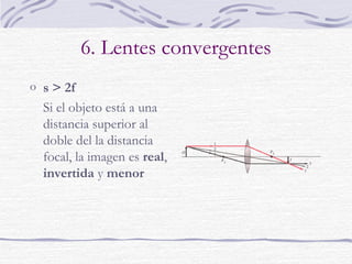 6. Formación de imágenes
Tres rayos principales:
o el rayo paralelo al eje
óptico se dirige hacia el
foco imagen
o el rayo que pasa por el
centro óptico de la lente
no se desvía
o el rayo proveniente del
foco objeto se refracta
en dirección paralela al
eje óptico
 