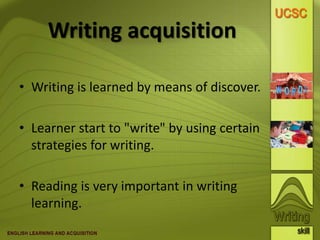 Writing acquisition
• Writing is learned by means of discover.
• Learner start to "write" by using certain
strategies for writing.
• Reading is very important in writing
learning.
 
