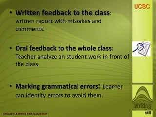 Improving the quality of writing• Written feedback to the class:
written report with mistakes and
comments.
• Oral feedback to the whole class:
Teacher analyze an student work in front of
the class.
• Marking grammatical errors: Learner
can identify errors to avoid them.
 