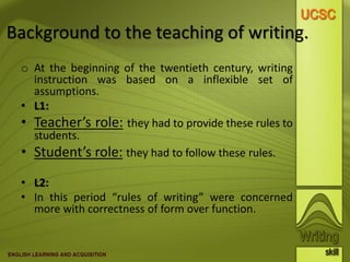 Background to the teaching of writing.
o At the beginning of the twentieth century, writing
instruction was based on a inflexible set of
assumptions.
• L1:
• Teacher’s role: they had to provide these rules to
students.
• Student’s role: they had to follow these rules.
• L2:
• In this period “rules of writing” were concerned
more with correctness of form over function.
 