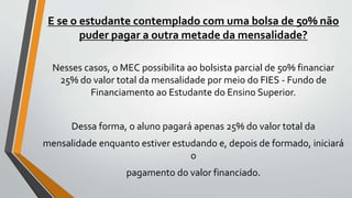 E se o estudante contemplado com uma bolsa de 50% não
puder pagar a outra metade da mensalidade?
Nesses casos, o MEC possibilita ao bolsista parcial de 50% financiar
25% do valor total da mensalidade por meio do FIES - Fundo de
Financiamento ao Estudante do Ensino Superior.
Dessa forma, o aluno pagará apenas 25% do valor total da
mensalidade enquanto estiver estudando e, depois de formado, iniciará
o
pagamento do valor financiado.
 
