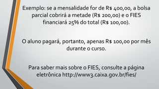 Exemplo: se a mensalidade for de R$ 400,00, a bolsa
parcial cobrirá a metade (R$ 200,00) e o FIES
financiará 25% do total (R$ 100,00).
O aluno pagará, portanto, apenas R$ 100,00 por mês
durante o curso.
Para saber mais sobre o FIES, consulte a página
eletrônica http://www3.caixa.gov.br/fies/
 