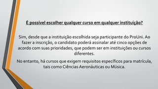 É possível escolher qualquer curso em qualquer instituição?
Sim, desde que a instituição escolhida seja participante do ProUni. Ao
fazer a inscrição, o candidato poderá assinalar até cinco opções de
acordo com suas prioridades, que podem ser em instituições ou cursos
diferentes.
No entanto, há cursos que exigem requisitos específicos para matrícula,
tais como Ciências Aeronáuticas ou Música.
 