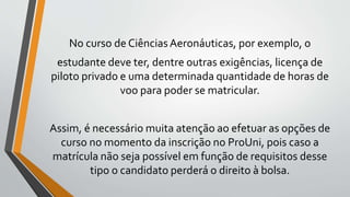 No curso de CiênciasAeronáuticas, por exemplo, o
estudante deve ter, dentre outras exigências, licença de
piloto privado e uma determinada quantidade de horas de
voo para poder se matricular.
Assim, é necessário muita atenção ao efetuar as opções de
curso no momento da inscrição no ProUni, pois caso a
matrícula não seja possível em função de requisitos desse
tipo o candidato perderá o direito à bolsa.
 